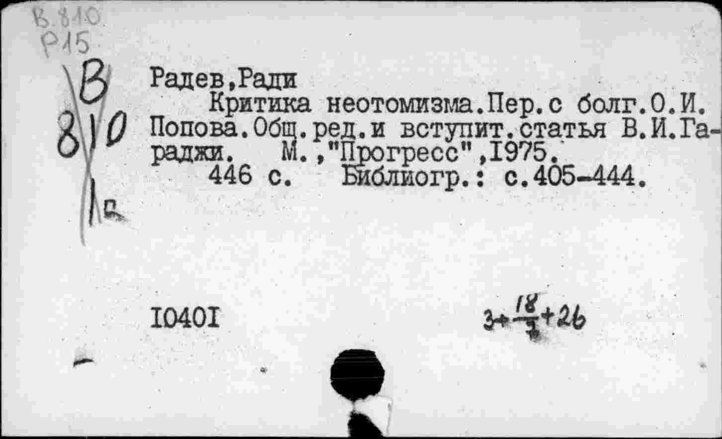 ﻿и<
945
Радев.Ради
Критика неотомизма.Пер.с болг.О.И. Попова.Обш.ред.и вступит.статья В.И.Га раджи. М.,"Прогресс”,1975.
446 с.	Библиогр.: с.405-444.
10401
